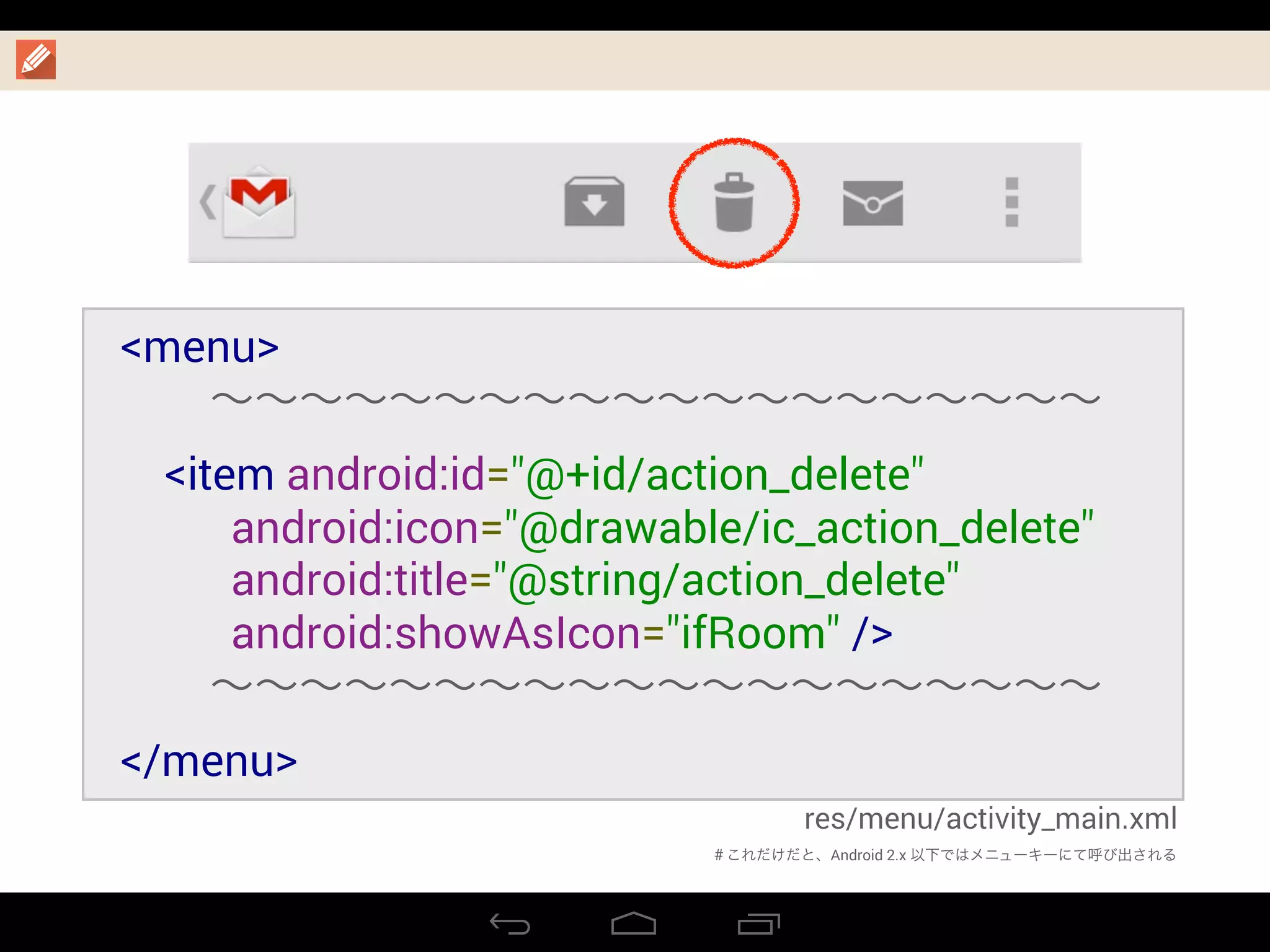 res/menu/activity_main.xml
<menu>
  ∼∼∼∼∼∼∼∼∼∼∼∼∼∼∼∼∼∼∼∼
    <item android:id="@+id/action_delete"
          android:icon="@drawable/ic_action_delete"
          android:title="@string/action_delete"
android:showAsIcon="ifRoom" />
  ∼∼∼∼∼∼∼∼∼∼∼∼∼∼∼∼∼∼∼∼
</menu>
＃これだけだと、Android 2.x 以下ではメニューキーにて呼び出される
 