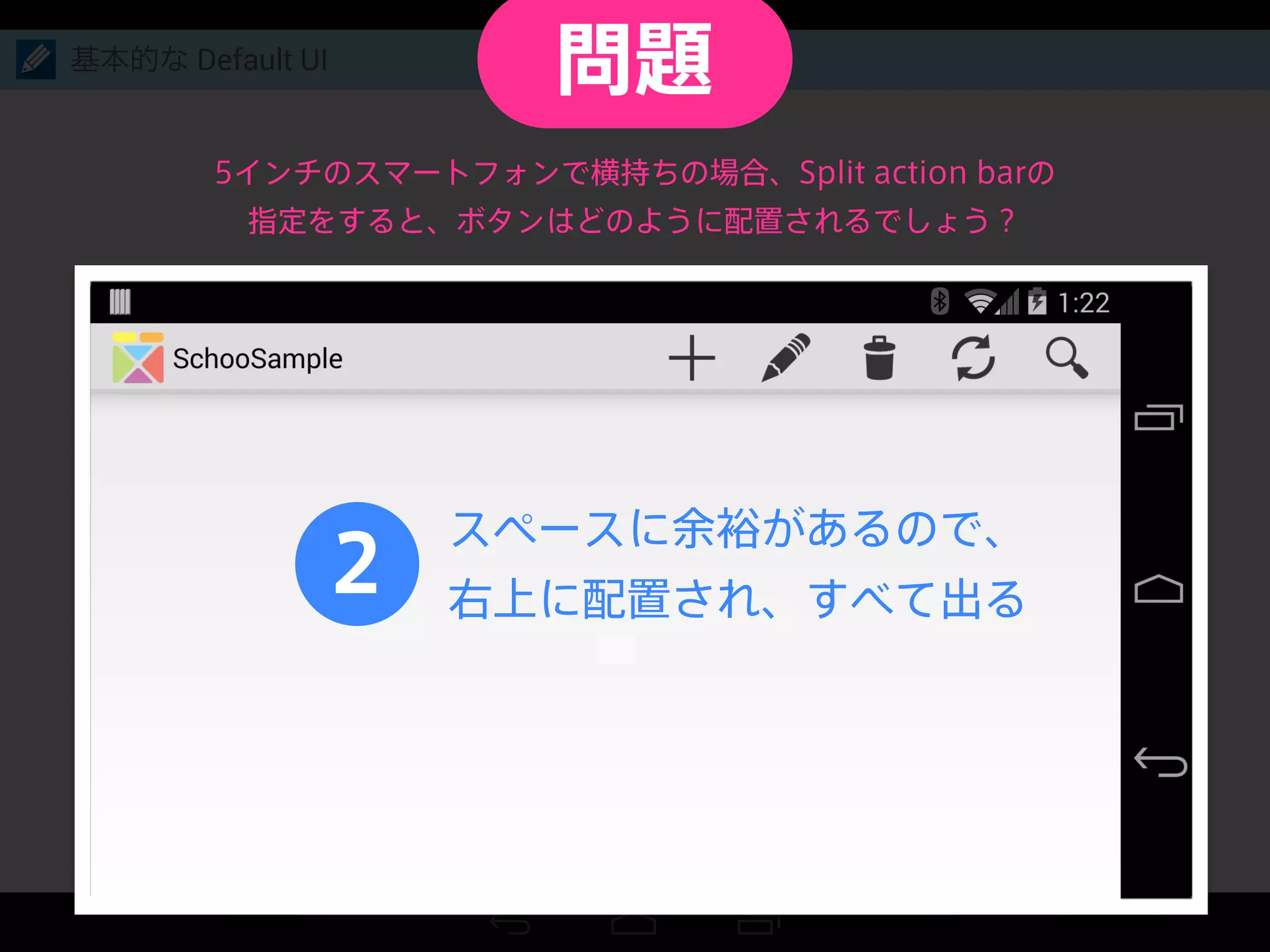 基本的な Default UI
2
スペースに余裕があるので、
右上に配置され、すべて出る
5インチのスマートフォンで横持ちの場合、Split action barの
指定をすると、ボタンはどのように配置されるでしょう？
問題
 