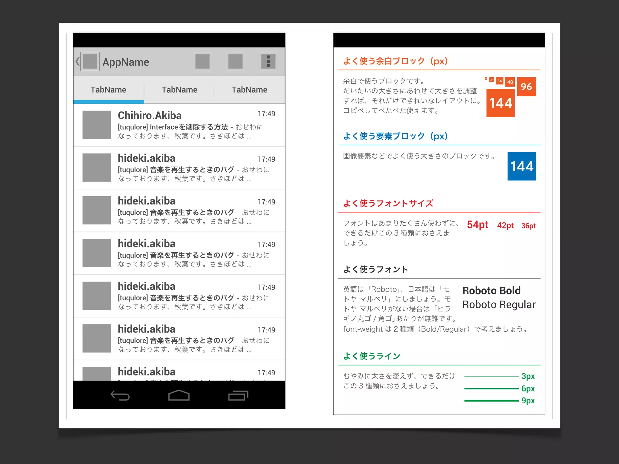 AppName
TabName TabName TabName
[tuqulore] 音楽を再生するときのバグ - おせわに
なっております、秋葉です。さきほどは ...
17:49hideki.akiba
[tuqulore] Interfaceを削除する方法 - おせわに
なっております、秋葉です。さきほどは ...
17:49Chihiro.Akiba
[tuqulore] 音楽を再生するときのバグ - おせわに
なっております、秋葉です。さきほどは ...
17:49hideki.akiba
[tuqulore] 音楽を再生するときのバグ - おせわに
なっております、秋葉です。さきほどは ...
17:49hideki.akiba
[tuqulore] 音楽を再生するときのバグ - おせわに
なっております、秋葉です。さきほどは ...
17:49hideki.akiba
[tuqulore] 音楽を再生するときのバグ - おせわに
なっております、秋葉です。さきほどは ...
17:49hideki.akiba
144
48
96
144
3624
12
54pt 42pt 36pt
よく使う余白ブロック（px）
Roboto Bold
Roboto Regular
3px
6px
9px
[tuqulore] 音楽を再生するときのバグ - おせわに
なっております、秋葉です。さきほどは ...
17:49hideki.akiba
よく使う要素ブロック（px）
画像要素などでよく使う大きさのブロックです。
よく使うフォントサイズ
フォントはあまりたくさん使わずに、
できるだけこの 3 種類におさえま
しょう。
余白で使うブロックです。
だいたいの大きさにあわせて大きさを調整
すれば、それだけできれいなレイアウトに。
コピペしてぺたぺた使えます。
よく使うフォント
英語は「Roboto」、日本語は「モ
トヤ マルベリ」にしましょう。モ
トヤ マルベリがない場合は「ヒラ
ギノ丸ゴ / 角ゴ」あたりが無難です。
font-weight は 2 種類（Bold/Regular）で考えましょう。
よく使うライン
むやみに太さを変えず、できるだけ
この 3 種類におさえましょう。
 