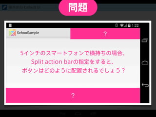 Split action bar
上下にわかれた Action bar
基本的な Default UI
5インチのスマートフォンで横持ちの場合、
Split action barの指定をすると、
ボタンはどのように配置されるでしょう？
問題
 