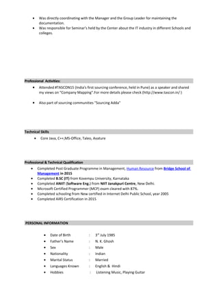 • Was directly coordinating with the Manager and the Group Leader for maintaining the
documentation.
• Was responsible for Seminar’s held by the Center about the IT industry in different Schools and
colleges.
Professional Activities:
• Attended #TASCON15 (India's first sourcing conference, held in Pune) as a speaker and shared
my views on "Company Mapping".For more details please check (http://www.tascon.in/ )
• Also part of sourcing communities "Sourcing Adda"
Technical Skills
• Core Java, C++,MS-Office, Taleo, Avature
Professional & Technical Qualification
• Completed Post Graduate Programme in Management, Human Resource from Bridge School of
Management in 2015
• Completed B.SC (IT) from Kovempu University, Karnataka
• Completed ANIIT (Software Eng.) from NIIT Janakpuri Centre, New Delhi.
• Microsoft Certified Programmer (MCP) exam cleared with 87%.
• Completed schooling from New certified in Internet Delhi Public School, year 2005
• Completed AIRS Certification in 2015
PERSONAL INFORMATION
• Date of Birth : 3rd
July 1985
• Father’s Name : N. K. Ghosh
• Sex : Male
• Nationality : Indian
• Marital Status : Married
• Languages Known : English & Hindi
• Hobbies : Listening Music, Playing Guitar
 