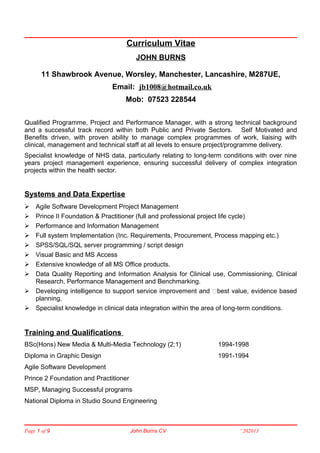 Curriculum Vitae
JOHN BURNS
11 Shawbrook Avenue, Worsley, Manchester, Lancashire, M287UE,
Email: jb1008@hotmail.co.uk
Mob: 07523 228544
Qualified Programme, Project and Performance Manager, with a strong technical background
and a successful track record within both Public and Private Sectors. Self Motivated and
Benefits driven, with proven ability to manage complex programmes of work, liaising with
clinical, management and technical staff at all levels to ensure project/programme delivery.
Specialist knowledge of NHS data, particularly relating to long-term conditions with over nine
years project management experience, ensuring successful delivery of complex integration
projects within the health sector.
Systems and Data Expertise
 Agile Software Development Project Management
 Prince II Foundation & Practitioner (full and professional project life cycle)
 Performance and Information Management
 Full system Implementation (Inc. Requirements, Procurement, Process mapping etc.)
 SPSS/SQL/SQL server programming / script design
 Visual Basic and MS Access
 Extensive knowledge of all MS Office products.
 Data Quality Reporting and Information Analysis for Clinical use, Commissioning, Clinical
Research, Performance Management and Benchmarking.
 Developing intelligence to support service improvement and ‘best value, evidence based
planning.
 Specialist knowledge in clinical data integration within the area of long-term conditions.
Training and Qualifications
BSc(Hons) New Media & Multi-Media Technology (2:1) 1994-1998
Diploma in Graphic Design 1991-1994
Agile Software Development
Prince 2 Foundation and Practitioner
MSP, Managing Successful programs
National Diploma in Studio Sound Engineering
Page 1 of 9 John Burns CV “202013
 