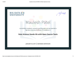 1/31/2017 Big Data University DS0105EN Certificate | Big Data University
https://courses.bigdatauniversity.com/certificates/user/518162/course/course­v1:BigDataUniversity+DS0105EN+2016 1/1
Maulesh Patel
successfully completed, received a passing grade, and was awarded a
Big Data University Certiﬁcate of Completion in
Data Science Hands-On with Open Source Tools
JANUARY 30, 2017 | DS0105EN CERTIFICATE
 