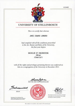 UNIVERSITY OF STELLENBOSCH
This is to certify that whereas
JAMES EDWARD LOMBARD
had complied with all the conditions prescribed
in the Act, Statute and Rules of the University,
thefour-year degree
BACHELOR OF ENGINEERING
(BEng)
(Chemical)
with all the rights and privileges pertaining thereto was conferred on
him at a congregation of the University in December 2011 .
0124482
.......4:!l~ .REcToR..;;;-~.~'tlH~NcEL-LoR
DEAN
Endorsement: This is a dllplicale orlhe
original cCftificate. which was lost or dcstro)ed
as far /Ill can be dctCfTllined by the Univer1ity.
......Si?-/~.~E~~ ...
13 July 2012
ThiJ certific~le ••••as i~,uoo in bUlhAfrikaans and English.
In the unlikdy CI'enluf an incoru;i.ltency in the w"Nin~.
lhc Afrilum Ie",t ~hllhave precedence.
Thi.f c~nijictlt(' iJ '1111 {wtill'llt;c, III1/C.U prilltt'd 011 US II'u/alllll,k PI'ptr.
 