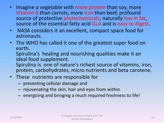 • Imagine a vegetable with more protein than soy, more
Vitamin A than carrots, more iron than beef, profound
source of protective phytochemicals, naturally low in fat,
source of the essential fatty acid GLA and is easy to digest.
• NASA considers it an excellent, compact space food for
astronauts.
• The WHO has called it one of the greatest super food on
earth.
Spirulina's healing and nourishing qualities make it an
ideal food supplement.
Spirulina is one of nature's richest source of vitamins, iron,
protein, carbohydrates, micro nutrients and beta carotene.
• These nutrients are responsible for
– preventing cellular damage and
– rejuvenating the skin, hair and eyes from within
– energizing and bringing a much required freshness to life!
1/31/2014
H Tripathi, Functional Foods, B.Sc. FST,
AIILSG Ahmedabad
14
 