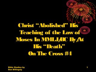 Bible Studies by
Dan Billingsly
1
Christ “Abolished” His
Teaching of the Law of
Moses In MMLJ/BC By/At
His “Death”
On The Cross #4
 