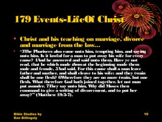 Bible Studies by
Dan Billingsly
10
179 Events-LifeOf Christ
• Christ and his teaching on marriage, divorce
and marriage fromthe law…
• “3The Pharisees also came unto him, tempting him, and saying
unto him, Is it lawful fora man to put away his wife forevery
cause? 4And he answered and said unto them, Have ye not
read, that he which made themat the beginning made them
male and female, 5And said, Forthis cause shall a man leave
fatherand mother, and shall cleave to his wife: and they twain
shall be one flesh? 6Wherefore they are no more twain, but one
flesh. What therefore God hath joined together, let not man
put asunder. 7They say unto him, Why did Moses then
command to give a writing of divorcement, and to put her
away?” (Matthew 19:3-7).
 