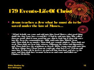 Bible Studies by
Dan Billingsly
12
179 Events-LifeOf Christ
• Jesus teaches a Jew what he must do to be
saved underthe law of Moses…
• “16And, behold, one came and said unto him, Good Master, what good thing
shall I do, that I may have eternal life? 17And he said unto him, Why callest
thou me good? thereis none good but one, that is, God: but if thou wilt enter
into life, keep the commandments. 18He saith unto him, Which? Jesus
said, Thou shalt do no murder, Thou shalt not commit adultery, Thou shalt not
steal, Thou shalt not bearfalse witness, 19Honourthy fatherand thymother:
and, Thou shalt love thy neighbouras thyself. 20The young man saith unto him,
All these things have I kept from my youth up: what lackI yet? 21Jesus said
unto him, If thou wilt be perfect, go andsell that thou hast, and give to the
poor, and thou shalt have treasure in heaven: and come andfollow me”
(Mathew 19:16-21). 
 