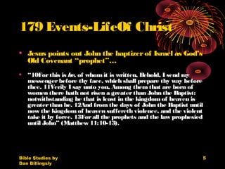 Bible Studies by
Dan Billingsly
5
179 Events-LifeOf Christ
• Jesus points out John the baptizerof Israel as God’s
Old Covenant “prophet”…
• “10Forthis is he, of whomit is written, Behold, I send my
messengerbefore thy face, which shall prepare thy way before
thee. 11Verily I say unto you, Among themthat are born of
women there hath not risen a greaterthan John the Baptist:
notwithstanding he that is least in the kingdomof heaven is
greaterthan he. 12And fromthe days of John the Baptist until
now the kingdomof heaven suffereth violence, and the violent
take it by force. 13Forall the prophets and the law prophesied
until John” (Matthew 11:10-13).
 