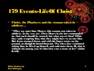 Bible Studies by
Dan Billingsly
7
179 Events-LifeOf Christ
• Christ, the Pharisees and the woman taken in
adultery…
• “4They say unto him, Master, this woman was taken in
adultery, in the very act. 5Now Moses in the law commanded
us, that such should be stoned: but what sayest thou? 6This
they said, tempting him, that they might have to accuse him.
But Jesus stooped down, and with his fingerwrote on the
ground, as thoughheheardthemnot. 7So when they continued
asking him, he lifted up himself, and said unto them, He that is
without sin among you, let himfirst cast a stone at her” (John
8:4-8).
 