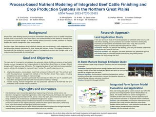 Goal and Objectives
Background Research Approach
The main goal of the project is to investigate the systematic effects of different scenarios of beef cattle
housing, manure management and crop production in the Northern Great Plains on nitrogen (N) and
phosphorus (P) losses and use efficiencies. The integrated analysis of beef cattle and crop production
systems will identify strategies for improved N and P cycling. The specific objectives are to:
1. Adapt and evaluate a process‐based model that estimates the fate of N and P for confined beef
cattle housing/manure management methods of the Northern Great Plains region, including
bedded manure pack and deep pit manure storage.
2. Adapt and evaluate a process‐based model that estimates the fate of N and P availability and
losses from land applied solid beef cattle manure (with and without bedding).
3. Evaluate housing, manure management and crop production scenarios for N and P fate and farm
profitability under variable climatic conditions.
Much of the cattle feeding capacity increase in the Northern Great Plains occurs in roofed or enclosed
facilities such as hoop barns, mono‐slope barns, and confinement barns with slatted (or slotted) floors
and under‐floor manure storage. As these housing systems increase in number, variations in manure,
bedding and overall management styles have emerged.
Northern Great Plains producers tend to be both livestock and crop producers – with integration of the
two production systems intertwined in time, money and nutrient cycling. The ongoing integration of
livestock and crop production means that impacts of management decisions and changes need to be
understood and sustainable at multiple levels.
Process-based Nutrient Modeling of Integrated Beef Cattle Finishing and
Crop Production Systems in the Northern Great Plains
USDA Project 2015‐67020‐23453
Land Application Study
A two‐year plot‐scale study of the land application of solid beef cattle manure, with 
and without bedding, on corn production and nutrient movement. Similar plots, 
treatments and procedures are followed at three sites: Fargo, ND (Lucustrine
deposits), Brookings, SD (Glacial till) and Clay Center, NE (Loess)
Treatments: Manure only, Manure with Bedding, Urea Only, No Fertilizer; treatments 
are replicated four times at each site
Measured Variables: Soil, leaf/grain, soil water, ammonia flux, greenhouse gas flux 
and weather data are collected multiple times during the growing season.
Timeline: Fall 2015 through Fall 2017
Dr. Erin Cortus    Dr. Joe Darrington
Mr. Scott Cortus     Mr. Mukesh Mehata
Dr. Mindy Spiehs Dr. Al Rotz    Dr. David Parker
Dr. Bryan Woodbury    Mr. Al Kruger    Mr. Todd Boman
Dr. Shafiqur Rahman     Dr. Amitava Chatterjee
Mr. Suresh Niraula
In‐Barn Manure Storage Emission Study
A three‐year barn‐scale study of manure emissions and barn environment 
parameters. 
Treatments: Deep pit liquid manure storage, Bedded pack solid manure 
storage; Storage in barn and multiple pens within two barns for each storage 
type will be sampled over two years.
Measured Variables: Environmental conditions (temperature, relative 
humidity, airflow), gas concentrations, manure, and weather data will be 
collected during summer and winter conditions.  
Timeline: Winter 2015 through Fall 2018
Integrated Farm System Model 
Evaluation and Application
New and existing data will be used to evaluate and refine the 
process‐based Integrated Farm System Model (Rotz et al. 
2012).  The model will then be used to investigate the 
variability of beef cattle housing, manure application and 
crop production scenarios for projected climatic conditions. 
Datasets: Lab‐scale bedded pack manure characteristics and 
emissions, Barn‐scale emission data from mono‐slope 
bedded manure pack barns, Land application study data, and 
In‐Barn manure storage emission study data
Timeline: Fall 2016 through Fall 2018
Highlights and Outcomes
• Interdisciplinary team incorporates agricultural engineering, soil science, animal science and 
laboratory management expertise to generate a wider array of resources, techniques and experiences 
when developing experimental methods, and as a check that plant, environmental and animal well‐
being conditions are simultaneously considered throughout the project.
• Process‐based modeling allows transference of research in transformations in beef and corn 
production systems for this region to housing systems for other species (dairy barns, swine hoop 
barns, open‐lot facilities) and other grain production systems. 
• The long‐term outcome from this work will be sustainable livestock production through improved 
understanding and efficiency in the transformation and use of nutrients.
Producer cooperation for on‐farm data collection and model evaluation and application is greatly appreciated. 
Additional thanks to other students and staff assisting with the project. 
Rotz et al. 2012. 
http://www.ars.usda.gov/News/docs.htm?docid=8519
 