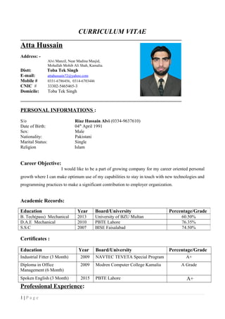 CURRICULUM VITAE
_______________________________________________________________________
Atta Hussain
Address: -
Alvi Manzil, Near Madina Masjid,
Mohallah Mohib Ali Shah, Kamalia.
Distt: Toba Tek Singh
E-mail: attahussain72@yahoo.com
Mobile # 0331-6786456, 0314-6703446
CNIC # 33302-5465465-3
Domicile: Toba Tek Singh
_______________________________________________________________________
PERSONAL INFORMATIONS :
S/o Riaz Hussain Alvi (0334-9637610)
Date of Birth: 04th
April 1991
Sex: Male
Nationality: Pakistani
Marital Status: Single
Religion Islam
Career Objective:
I would like to be a part of growing company for my career oriented personal
growth where I can make optimum use of my capabilities to stay in touch with new technologies and
programming practices to make a significant contribution to employer organization.
Academic Records:
Certificates :
Education Year Board/University Percentage/Grade
Industrial Fitter (3 Month) 2009 NAVTEC TEVETA Special Program A+
Diploma in Office
Management (6 Month)
2009 Modren Computer College Kamalia A Grade
Spoken English (3 Month) 2015 PBTE Lahore A+
Professional Experience:
1 | P a g e
Education Year Board/University Percentage/Grade
B. Tech(pass) Mechanical 2013 University of BZU Multan 60.50%
D.A.E Mechanical 2010 PBTE Lahore 76.35%
S.S.C 2007 BISE Faisalabad 74.50%
 