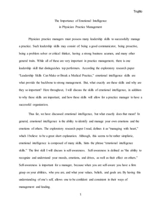 Trujillo
1
The Importance of Emotional Intelligence
in Physician Practice Management
Physician practice managers must possess many leadership skills to successfully manage
a practice. Such leadership skills may consist of: being a good communicator, being proactive,
being a problem solver or critical thinker, having a strong business acumen, and many other
general traits. While all of these are very important in practice management, there is one
leadership skill that distinguishes top performers. According the exploratory research paper
“Leadership Skills Can Make or Break a Medical Practice,” emotional intelligence skills are
what provide the backbone to strong management. But, what exactly are these skills and why are
they so important? Here throughout, I will discuss the skills of emotional intelligence, in addition
to why these skills are important, and how these skills will allow for a practice manager to have a
successful organization.
Thus far, we have discussed emotional intelligence, but what exactly does that mean? In
general, emotional intelligence is the ability to identify and manage your own emotions and the
emotions of others. The exploratory research paper I read, defines it as “managing with heart,”
which I believe to be a great short explanation. Although, this seems to be rather simplistic,
emotional intelligence is composed of many skills, hints the phrase “emotional intelligence
skills.” The first skill I will discuss is self-awareness. Self-awareness is defined as “the ability to
recognize and understand your moods, emotions, and drives, as well as their effect on others.”
Self-awareness is important for a manager, because when you are self-aware you have a firm
grasp on your abilities, who you are, and what your values, beliefs, and goals are. By having this
understanding of one’s self, allows one to be confident and consistent in their ways of
management and leading.
 