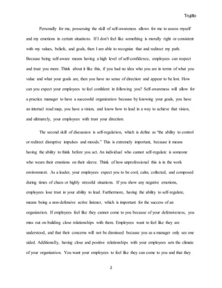 Trujillo
2
Personally for me, possessing the skill of self-awareness allows for me to assess myself
and my emotions in certain situations. If I don’t feel like something is morally right or consistent
with my values, beliefs, and goals, then I am able to recognize that and redirect my path.
Because being self-aware means having a high level of self-confidence, employees can respect
and trust you more. Think about it like this, if you had no idea who you are in terms of what you
value and what your goals are, then you have no sense of direction and appear to be lost. How
can you expect your employees to feel confident in following you? Self-awareness will allow for
a practice manager to have a successful organization because by knowing your goals, you have
an internal road map, you have a vision, and know how to lead in a way to achieve that vision,
and ultimately, your employees with trust your direction.
The second skill of discussion is self-regulation, which is define as “the ability to control
or redirect disruptive impulses and moods.” This is extremely important, because it means
having the ability to think before you act. An individual who cannot self-regulate is someone
who wears their emotions on their sleeve. Think of how unprofessional this is in the work
environment. As a leader, your employees expect you to be cool, calm, collected, and composed
during times of chaos or highly stressful situations. If you show any negative emotions,
employees lose trust in your ability to lead. Furthermore, having the ability to self-regulate,
means being a non-defensive active listener, which is important for the success of an
organization. If employees feel like they cannot come to you because of your defensiveness, you
miss out on building close relationships with them. Employees want to feel like they are
understood, and that their concerns will not be dismissed because you as a manager only see one
sided. Additionally, having close and positive relationships with your employees sets the climate
of your organization. You want your employees to feel like they can come to you and that they
 