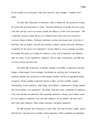 Trujillo
3
are not working in an environment where their innovative ideas, thoughts, or opinions don’t
matter.
The third skill of discussion is motivation, which is defined has “the passion for working
for reasons that go beyond money or status.” Motivated individuals are people who have a good
work ethic and only want to see success, growth, and efficiency in their work environment. This
is important, because it means that you are a dedicated hard worker and can be expected to
overcome setback or failures. Motivated individuals are those who bounce back. In the face of
hard times, they are resilient, and will keep working to achieve a desired end result. Motivation
is important for the success of an organization, because without it, you as a manager are setting
the example that giving up or settling for mediocre is okay. Lack of motivation will ultimately
effect the culture of your organization. Employees will lose sight of expectations, and think that
it is okay to be less than their best.
The fourth skill of discussion is empathy. Empathy is the ability to understand and share
feelings of other people. It can be thought of as feeling into what they feel. If someone has
emotional empathy they can pick up on other people's emotions and have an appropriate feeling
in response. Having empathy is important because it allows you have a healthy cognitive
understanding of your employees, which brings about effective communication. Having empathy
also sets the climate of an organization. The climate being that it feels comfortable for employees
in the sense that they are understood when expressing themselves. Having a poor climate causes
for a low employee satisfaction level, and when employees are not satisfied, this shows up in
their work, which ultimately effects patient experience and patient satisfaction.
The fifth and final skill of discussion is social skills. This may seem like a simple, general
skill that isn’t a big deal, but it is actually of great importance. When considering the importance
 