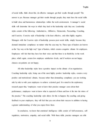 Trujillo
4
of social skills, think about this; do effective managers get their results through people? The
answer is yes. Because manager get their results through people, they must have the social skills
to build close and harmonious relationships within the work environment. A manager’s social
skills will determine the ways in which they lead or the leadership style they use. Leadership
styles consist of the following: Authoritative, Affiliative, Democratic, Pacesetting, Coaching,
and Coercive. Coercive style of leadership is the least effective, and often highly negative.
Managers with the Coercive style of leadership possess poor social skills, simply because they
demand immediate compliance no matter what the case may be. These type of leaders are known
as the “my way or the high way” type of leaders, which creates a negative climate for employees.
Employees will feel that they have lost their voice and that there is no flexibility in the work
place, which again, creates low employee satisfaction levels, and if workers are not happy
chances are patients are not happy.
All other leadership styles have a positive impact on the climate of an organization.
Coaching leadership style, being one of the most highly positive leadership styles, creates a very
positive and motivational climate, because rather than demanding compliance you are working
side by side to with your employees to achieve a desired goal. It is stated in the exploratory
research paper that, “employees want to know their practice manager cares about their
performance; employees want to know what is expected of them and how it fits into the vision of
the practice.” The coaching leadership style allows for this to happen. By coaching and giving
feedback to your employees, they will feel that you care about their success in addition to having
a greater understanding of what you expect from them.
In conclusion, we know that emotional intelligence skills consist of: Self-awareness, self-
regulation, motivation, empathy, and social skills. With these skills, practice managers are able
 