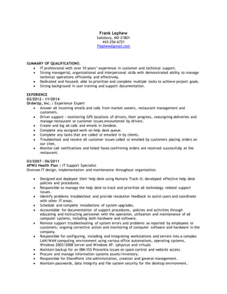 Frank Lephew 
Salisbury, MD 21801 
443-256-6721 
Flephew@gmail.com 
SUMMARY OF QUALIFICATIONS: 
 IT professional with over 10 years’ experience in customer and technical support. 
 Strong managerial, organizational and interpersonal skills with demonstrated ability to manage 
technical operations efficiently and effectively. 
 Dedicated and focused; able to prioritize and complete multiple tasks to achieve project goals. 
 Strong background in user training and support documentation. 
EXPERIENCE 
02/2012 – 11/2014 
OrderUp, Inc. | Experience Expert 
 Answer all incoming emails and calls from market owners, restaurant management and 
customers. 
 Driver support - monitoring GPS locations of drivers, their progress, reassigning deliveries and 
manage restaurant or customer issues encountered by drivers . 
 Create and log all calls and emails in Zendesk. 
 Complete any assigned work on help desk queue. 
 Complete any tasks that are called or emailed in by clients. 
 Troubleshoot and resolve all customer issues called or emailed by customers placing orders on 
our sites. 
 Monitor call notifications and failed faxes confirming orders are received successfully at the 
restaurant. 
03/2007 – 06/2011 
APWU Health Plan | IT Support Specialist 
Oversee IT design, implementation and maintenance throughout organization. 
 Designed and deployed their help desk using Numara Track-It; developed effective help desk 
policies and procedures. 
 Responsible to manage the help desk to track and prioritize all technology related support 
issues. 
 Identify problems troubleshoot and provide resolution feedback to assist users and coordinate 
with other IT areas. 
 Schedule and complete installations of system upgrades. 
 Accountable for documentation of support procedures, policies and activities through 
educating and instructing personnel with the operation, utilization and maintenance of all 
computer systems, including both hardware and software. 
 Remote support troubleshooting of system errors and problems as reported by employees or 
customers; ongoing corrective action and monitoring of computer software and hardware in the 
company. 
 Responsible for configuring, installing and integrating workstations and servers into a complex 
LAN/WAN computing environment using various office automations, operating systems, 
Windows 2003/2008 Server and Windows XP. (physical and virtual) 
 Maintain backup for an IBM/ISS Proventia issues on spam control and website access 
 Procure and manage information systems assets/inventory. 
 Responsible for SharePoint site administration, creation and general management. 
 Maintain passwords, data integrity and file system security for the desktop environment. 
 