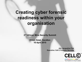 Creating cyber forensic
readiness within your
organisation
2nd African Mine Security Summit
Hilton Hotel, Sandton
16 April 2015
Adv Jacqueline Fick
Executive: Cell C Forensic Services
 