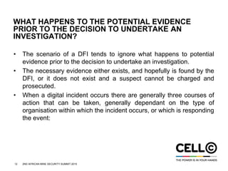 12 2ND AFRICAN MINE SECURITY SUMMIT 2015
WHAT HAPPENS TO THE POTENTIAL EVIDENCE
PRIOR TO THE DECISION TO UNDERTAKE AN
INVESTIGATION?
• The scenario of a DFI tends to ignore what happens to potential
evidence prior to the decision to undertake an investigation.
• The necessary evidence either exists, and hopefully is found by the
DFI, or it does not exist and a suspect cannot be charged and
prosecuted.
• When a digital incident occurs there are generally three courses of
action that can be taken, generally dependant on the type of
organisation within which the incident occurs, or which is responding
the event:
 