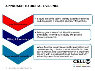 13 2ND AFRICAN MINE SECURITY SUMMIT 2015
APPROACH TO DIGITAL EVIDENCE
Law Enforcement
• Secure the crime scene, identify evidentiary sources
and dispatch to a specialist laboratory for analysis.
Military Infrastructure
• Primary goal is one of risk identification and
elimination, followed by recovery and possible
offensive measures.
Commercial Organisations
• Where financial impact is caused by an incident, and
revenue earning potential is adversely affected, root
cause analysis and system remediation is of primary
concern, with in-depth analysis of the how and why
left until systems have been restored.
 