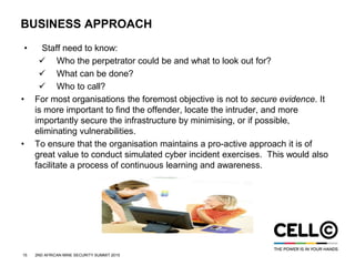 15 2ND AFRICAN MINE SECURITY SUMMIT 2015
BUSINESS APPROACH
• Staff need to know:
 Who the perpetrator could be and what to look out for?
 What can be done?
 Who to call?
• For most organisations the foremost objective is not to secure evidence. It
is more important to find the offender, locate the intruder, and more
importantly secure the infrastructure by minimising, or if possible,
eliminating vulnerabilities.
• To ensure that the organisation maintains a pro-active approach it is of
great value to conduct simulated cyber incident exercises. This would also
facilitate a process of continuous learning and awareness.
 