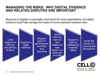 16 2ND AFRICAN MINE SECURITY SUMMIT 2015
MANAGING THE RISKS: WHY DIGITAL EVIDENCE
AND RELATED DISPUTES ARE IMPORTANT
Recourse to litigation is generally a last resort for most organisations, but digital
evidence could help manage the impact of some important business risks:
Lend
support to
internal
disciplinary
actions
Support a
legal
defence
Support
good IT
governance
practices
and
reporting
Show
that due
care (or
due
diligence)
was
taken in a
particular
process
Support a
claim to
intellectual
property
rights
Verify the
terms of a
commercial
transaction
 