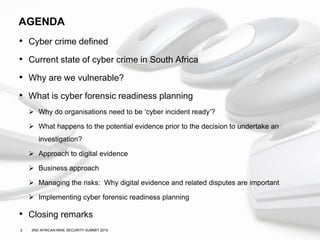 2 2ND AFRICAN MINE SECURITY SUMMIT 2015
AGENDA
• Cyber crime defined
• Current state of cyber crime in South Africa
• Why are we vulnerable?
• What is cyber forensic readiness planning
 Why do organisations need to be ‘cyber incident ready’?
 What happens to the potential evidence prior to the decision to undertake an
investigation?
 Approach to digital evidence
 Business approach
 Managing the risks: Why digital evidence and related disputes are important
 Implementing cyber forensic readiness planning
• Closing remarks
 