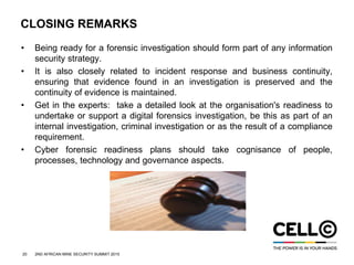 20 2ND AFRICAN MINE SECURITY SUMMIT 2015
CLOSING REMARKS
• Being ready for a forensic investigation should form part of any information
security strategy.
• It is also closely related to incident response and business continuity,
ensuring that evidence found in an investigation is preserved and the
continuity of evidence is maintained.
• Get in the experts: take a detailed look at the organisation's readiness to
undertake or support a digital forensics investigation, be this as part of an
internal investigation, criminal investigation or as the result of a compliance
requirement.
• Cyber forensic readiness plans should take cognisance of people,
processes, technology and governance aspects.
 