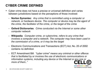 3 2ND AFRICAN MINE SECURITY SUMMIT 2015
CYBER CRIME DEFINED
• Cyber crime does not have a precise or universal definition and varies
between jurisdictions based on the perceptions of those involved:
- Norton Symantec: Any crime that is committed using a computer or
network, or hardware device. The computer or device may be the agent of
the crime, the facilitator of the crime, or the target of the crime
- Oxford Dictionaries: Crime conducted via the Internet or some other
computer network
- Wikipedia: Computer crime, or cybercrime, refers to any crime that
involves a computer and a network. The computer may have been used in
the commission of a crime, or it may be the target
- Electronic Communications and Transactions (ECT) Act, No. 25 of 2002
contains no definition
- ECT Amendment Bill: "cyber crime" means any criminal or other offence
that is facilitated by or involves the use of electronic communications or
information systems, including any device or the Internet or any one or
more of them..”
 