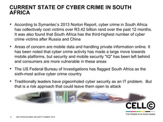 5 2ND AFRICAN MINE SECURITY SUMMIT 2015
CURRENT STATE OF CYBER CRIME IN SOUTH
AFRICA
• According to Symantec’s 2013 Norton Report, cyber crime in South Africa
has collectively cost victims over R3.42 billion rand over the past 12 months.
It was also found that South Africa has the third-highest number of cyber
crime victims after Russia and China
• Areas of concern are mobile data and handling private information online. It
has been noted that cyber crime activity has made a large move towards
mobile platforms, but security and mobile security "IQ" has been left behind
and consumers are more vulnerable in these areas
• The US Federal Bureau of Investigations has flagged South Africa as the
sixth-most active cyber crime country
• Traditionally leaders have pigeonholed cyber security as an IT problem. But
that is a risk approach that could leave them open to attack
 
