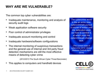 7 2ND AFRICAN MINE SECURITY SUMMIT 2015
WHY ARE WE VULNERABLE?
The common top cyber vulnerabilities are:
• Inadequate maintenance, monitoring and analysis of
security audit logs
• Weak application software security
• Poor control of administrator privileges
• Inadequate account monitoring and control
• Inadequate hardware/software configurations
• The internal monitoring of suspicious transactions
and the general use of internal and 3rd party fraud
detection mechanisms are still the most effective
means of detecting cyber crime
(2012/2013 The South African Cyber Threat Barometer)
• This applies to computers and handheld devices
The cybercrime world
is like an arms race:
cybercriminals pursue
a course of action until
the defenders work
out how to combat it,
at which point the
cybercriminals change
tack.
(The current state of
cybercrime 2014: Global
Malware Outlook April
2014)
 