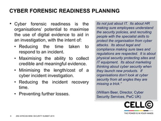 9 2ND AFRICAN MINE SECURITY SUMMIT 2015
CYBER FORENSIC READINESS PLANNING
• Cyber forensic readiness is the
organisations’ potential to maximise
the use of digital evidence to aid in
an investigation, with the intent of:
• Reducing the time taken to
respond to an incident.
• Maximising the ability to collect
credible and meaningful evidence.
• Minimising the length/cost of a
cyber incident investigation.
• Reducing the incident recovery
time.
• Preventing further losses.
Its not just about IT. Its about HR
making sure employees understand
the security policies, and recruiting
people with the specialist skills to
protect the organisation from cyber
attacks. Its about legal and
compliance making sure laws and
regulations are respected. It is about
physical security protecting sites and
IT equipment. Its about marketing
thinking about cyber security when
they launch new products. If
organisations don’t look at cyber
security from all angles they are
missing a trick.”
(William Beer, Director, Cyber
Security Services, PwC UK)
 
