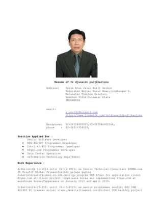 Resume of Ir djunaidi pudjihartono
Address: Perum Atas Jalan Bukit Hermon
Kelurahan Walian Dusun Wawo,lingkungan 2,
Kecamatan Tomohon Selatan,
Tomohon 95362-Sulawesi Utara
INDONESIA
email:
djunaidi@hotmail.com
https://www.linkedin.com/in/djunaidipudjihartono
Handphone: 62-08124400405,62-087846902364,
phone : 62-0431-354029,
Position Applied for :
Senior Software Developer
• RPG AS/400 Programmer Developer
• Cobol AS/400 Programmer Developer
• Rfgen.com Programmer Developer
• Data Center Operation
• Information Technology Department
Work Experience :
A)Period:01-11-2014 until 01-11-2015: as Senior Technical Consultant RFGEN.com
Pt Kreatif Global Primasolusindo kelapa gading
Jakarta(kreatifglobal.co.id),develop program VBA RFgen for application client
Rfgen.com at client project tupperware korea and implementing rfgen.com at
warehouse korea,Tupperware on January 2015 and april 2015.
0)Period:24-07-2011 until 31-12-2012: as senior programmer analyst RPG IBM
AS/400 Pt treemas solusi utama,Jakarta(treemas.com)@client UOB banking project
 
