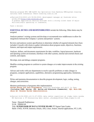 Develop program RPG IBM As400 for Aplication Core Banking SKN(system clearing
national bank Indonesia) Check Clearing.(uob.co.id)
a)Period:19-4-2010 s/d 30-06-2010: development manager pt farmindo mitra
prima,jkt(http://www.farmindo.com)
A premier Application Service Provider with a strong client base of major
multinationals operating in Indonesia.
Task & duties:
ESSENTIAL DUTIES AND RESPONSIBILITIES include the following. Other duties may be
assigned.
Analyzes partners’ existing systems and develops or recommends new middlewares to allow for
integrations between the Company’s systems and partners’ systems.
Reviews and analyzes system specifications to determine whether all required elements have been
included. Consults with clients to gather information about program needs, objectives, functions,
features, and input and output requirements.
Analyzes, defines, and documents requirements for data, workflow, logical processes, hardware
and operating system environment, interfaces with other systems, internal and external checks and
controls, and outputs.
Develops, tests and debugs computer programs.
Modifies existing programs to conform to system changes or to make improvements in the existing
program.
Advises and works with user departments to resolve specific problems or make changes in
programs, computer applications, capabilities, alternative programming approaches, limitations,
etc.
Writes and maintains documentation to describe program development, logic, coding, testing,
changes, and corrections.
Monitors performance of programs after implementation
System Design and Java Programming. Requires knowledge and skill in Java
(including J2EE, Spring, JSP, Spring and Hibernate frameworks), SQL, Mule ESB,
Jboss AS, Windows Server Admininstration.
b)Period 14-04-2008 s/d 31-07-2009: data center supervisor pt sigma cipta caraka
MS Services & IT Outsourcing data center ,Surabaya(http://www.sigma.co.id)
Name : Djunaidi Pudjihartono
N.I.K : 200804140
Title: SUPERVISOR OF DATA CENTER MS.SBY PT Sigma Cipta Caraka
Skills: UNIX, TCP/IP, Informix, Oracle, AIX, Linux, Solaris, Internet applications, NT, LAN,
 