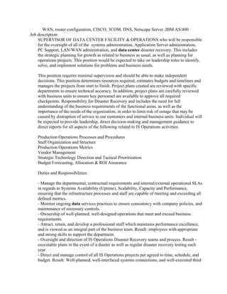 WAN, router configuration, CISCO, 3COM, DNS, Netscape Server ,IBM AS/400
Job description:
SUPERVISOR OF DATA CENTER FACILITY & OPERATIONS who will be responsible
for the oversight of all of the systems administration, Application Server administration,
PC Support, LAN/WAN administration, and data center disaster recovery. This includes
the strategic planning for growth as related to business as usual, as well as planning for
operations projects. This position would be expected to take on leadership roles to identify,
solve, and implement solutions for problems and business needs.
This position requires minimal supervision and should be able to make independent
decisions. This position determines resources required, estimates budgets and timelines and
manages the projects from start to finish. Project plans created are reviewed with specific
departments to ensure technical accuracy. In addition, project plans are carefully reviewed
with business units to ensure key personnel are available to approve all required
checkpoints. Responsibility for Disaster Recovery and includes the need for full
understanding of the business requirements of the functional areas, as well as the
importance of the needs of the organization, in order to limit risk of outage that may be
caused by distruption of service to our customers and internal business units. Individual will
be expected to provide leadership, direct decision-making and management guidance to
direct reports for all aspects of the following related to IS Operations activities:
Production Operations Processes and Procedures
Staff Organization and Structure
Production Operations Metrics
Vendor Management
Strategic Technology Direction and Tactical Prioritization
Budget Forecasting, Allocation & ROI Assurance
Duties and Responsibilities:
- Manage the departmental, contractual requirements and internal/external operational SLAs
in regards to Systems Availability (Uptime), Scalability, Capacity and Performance,
ensuring that the infrastructure processes and staff are capable of meeting and exceeding all
defined metrics.
- Monitor ongoing data services practices to ensure consistency with company policies, and
maintenance of necessary controls.
- Ownership of well-planned, well-designed operations that meet and exceed business
requirements.
- Attract, retain, and develop a professional staff which maintains performance excellence,
and is viewed as an integral part of the business team. Result: employees with appropriate
and strong skills to support the department.
- Oversight and direction of IS Operations Disaster Recovery teams and process. Result -
executable plans in the event of a diaster as well as regular disaster recovery testing each
year.
- Direct and manage control of all IS Operations projects per agreed to time, schedule, and
budget. Result: Well-planned, well-interfaced systems connections, and well-executed third
 