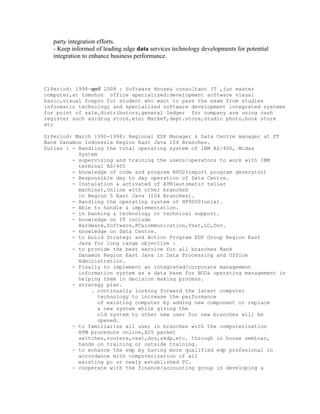 party integration efforts.
- Keep informed of leading edge data services technology developments for potential
integration to enhance business performance.
C)Period: 1998-april 2008 : Software House& consultant IT ,jun master
computer,at tomohon office specialized:development software visual
basic,visual foxpro for student who want to pass the exam from studies
informatic technology and specialized software development integrated systems
for point of sale,distributors,general ledger for company are using cash
register such as:drug store,mini MarkeT,dept.store,studio photo,book store
etc
D)Period: March 1990-1998: Regional EDP Manager & Data Centre manager at PT
Bank Danamon Indonesia Region East Java 104 Branches.
Duties : - Handling the total operating system of IBM AS/400, Midas
System
- supervising and training the users/operators to work with IBM
terminal AS/400
- knowledge of code and program RPG2(report program generator)
- Responsible day to day operation of Data Centre.
- Instalation & activated of ATM(automatic teller
machine),Online with other brancheS
in Region 5 East Java (104 Branches).
- Handling the operating system of HP9000(unix).
- Able to handle & implementation.
- in banking & technology or technical support.
- knowledge on IT include
Hardware,Software,PC&communication,Vsat,LC,Dov.
- knowledge on Data Centre.
- to build Strategi and Action Program EDP Group Region East
Java for long range objective :
- to provide the best service for all branches Bank
Danamon Region East Java in Data Processing and Office
Administration.
- Finally to implement an integrated/corporate management
information system as a data base for BOD& operating management in
helping them in decision making process.
- strategy plan.
. continually looking forward the latest computer
technology to increase the performance
of existing computer by adding new component or replace
a new system while giving the
old system to other new user for new branches will be
opened.
- to familiarize all user in branches with the computerization
ATM procedure online,X25 packet
switches,routers,vsat,dov,skdp,etc. through in house seminar,
hands on training or outside training.
- to enhance the edp by having more qualified edp profesional in
accordance with computerization of all
existing pc or newly established PC.
- cooperate with the finance/accounting group in developing a
 