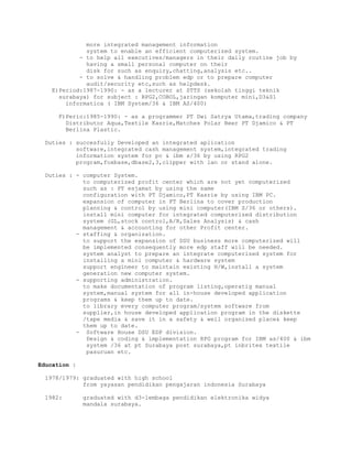 more integrated management information
system to enable an efficient computerized system.
- to help all executives/managers in their daily routine job by
having a small personal computer on their
disk for such as enquiry,chatting,analysis etc..
- to solve & handling problem edp or to prepare computer
audit/security etc,such as helpdesk.
E)Period:1987-1990: - as a lecturer at STTS (sekolah tinggi teknik
surabaya) for subject : RPG2,COBOL,jaringan komputer mini,D3&S1
informatica ( IBM System/36 & IBM AS/400)
F)Perio:1985-1990: - as a programmer PT Dwi Satrya Utama,trading company
Distributor Aqua,Textile Kasrie,Matches Polar Beer PT Djamico & PT
Berlina Plastic.
Duties : succesfully Developed an integrated aplication
software,integrated cash management system,integrated trading
information system for pc & ibm s/36 by using RPG2
program,foxbase,dbase2,3,clipper with lan or stand alone.
Duties : - computer System.
to computerized profit center which are not yet computerized
such as : PT esjamat by using the same
configuration with PT Djamico,PT Kasrie by using IBM PC.
expansion of computer in PT Berlina to cover production
planning & control by using mini computer(IBM S/36 or others).
install mini computer for integrated computerized distribution
system (GL,stock control,A/R,Sales Analysis) & cash
management & accounting for other Profit center.
- staffing & organization.
to support the expansion of DSU business more computerized will
be implemented consequently more edp staff will be needed.
system analyst to prepare an integrate computerized system for
installing a mini computer & hardware system
support engineer to maintain existing H/W,install a system
generation new computer system.
- supporting administration.
to make documentation of program listing,operatig manual
system,manual system for all in-house developed application
programs & keep them up to date.
to library every computer program/system software from
supplier,in house developed application program in the diskette
/tape media & save it in a safety & well organized place& keep
them up to date.
- Software House DSU EDP division.
Design & coding & implementation RPG program for IBM as/400 & ibm
system /36 at pt Surabaya post surabaya,pt inbritex textile
pasuruan etc.
Education :
1978/1979: graduated with high school
from yayasan pendidikan pengajaran indonesia Surabaya
1982: graduated with d3-lembaga pendidikan elektronika widya
mandala surabaya.
 