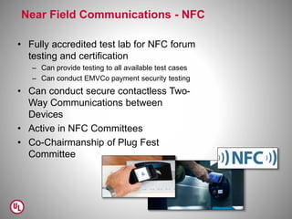 Near Field Communications - NFC
• Fully accredited test lab for NFC forum
testing and certification
– Can provide testing to all available test cases
– Can conduct EMVCo payment security testing
• Can conduct secure contactless Two-
Way Communications between
Devices
• Active in NFC Committees
• Co-Chairmanship of Plug Fest
Committee
 