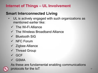 Internet of Things – UL Involvement
Smart Interconnected Living
• UL is actively engaged with such organizations as
mentioned earlier like:
 The Wi-Fi Alliance
 The Wireless Broadband Alliance
 Bluetooth SiG
 NFC Forum
 Zigbee Alliance
 Thread Group
 GCF
 GSMA
As these are fundamental enabling communications
protocols for the IoT 17
 