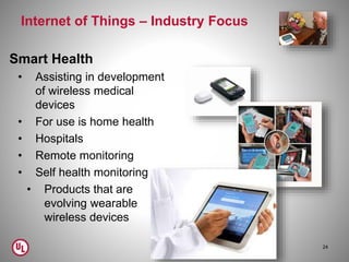 Internet of Things – Industry Focus
Smart Health
• Assisting in development
of wireless medical
devices
• For use is home health
• Hospitals
• Remote monitoring
• Self health monitoring
• Products that are
evolving wearable
wireless devices
24
 
