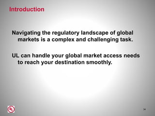 Introduction
Navigating the regulatory landscape of global
markets is a complex and challenging task.
UL can handle your global market access needs
to reach your destination smoothly.
34
 