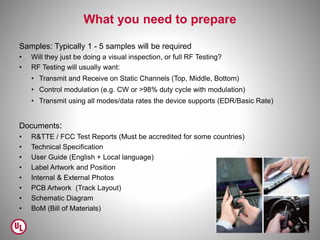 What you need to prepare
Samples: Typically 1 - 5 samples will be required
• Will they just be doing a visual inspection, or full RF Testing?
• RF Testing will usually want:
• Transmit and Receive on Static Channels (Top, Middle, Bottom)
• Control modulation (e.g. CW or >98% duty cycle with modulation)
• Transmit using all modes/data rates the device supports (EDR/Basic Rate)
Documents:
• R&TTE / FCC Test Reports (Must be accredited for some countries)
• Technical Specification
• User Guide (English + Local language)
• Label Artwork and Position
• Internal & External Photos
• PCB Artwork (Track Layout)
• Schematic Diagram
• BoM (Bill of Materials)
41
 