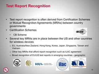 Test Report Recognition
• Test report recognition is often derived from Certification Schemes
or Mutual Recognition Agreements (MRAs) between country
governments
• Certification Schemes
• CB Scheme
• Several key MRAs are in place between the US and other countries
for wireless devices
o EU, Australia/New Zealand, Hong Kong, Korea, Japan, Singapore, Taiwan and
Vietnam
o Other key MRAs that afford report recognition such as ILAC agreement
o Broad recognition of EU/US test reports in emerging countries - geographic
50
 