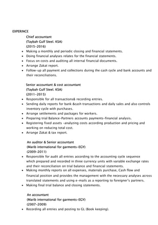 EXPERINCE
Chief accountant
(Taybah Gulf Steel. KSA)
(2015-2016)
 Making a monthly and periodic closing and financial statements.
 Doing financial analyses relates for the financial statements.
 Focus on costs and auditing all internal financial documents.
 Arrange Zakat report.
 Follow-up all payment and collections during the cash cycle and bank accounts and
their reconciliations.
Senior accountant & cost accountant
(Taybah Gulf Steel. KSA)
(2011-2015)
 Responsible for all transactions& recording entries.
 Sending daily reports for bank &cash transactions and daily sales and also controls
inventory cycle with purchases.
 Arrange settlements and packages for workers.
 Preparing trial Balance-Partners accounts payments-financial analysis.
 Registering fixed assets –analyzing costs according production and pricing and
working on reducing total cost.
 Arrange Zakat & tax report.
An auditor & Senior accountant
(Marib international for garments-EGY)
(2009-2011)
 Responsible for audit all entries according to the accounting cycle sequence
which prepared and recorded in three currency units with variable exchange rates
and their reconciliation on trial balance and financial statements.
 Making monthly reports on all expenses, materials purchase, Cash flow and
financial position and provides the management with the necessary analyses across
translated statements and using e-mails as a reporting to foreigner’s partners.
 Making final trial balance and closing statements.
An accountant
(Marib international for garments-EGY)
(2007-2009)
 Recording all entries and posting to GL (Book keeping).
 