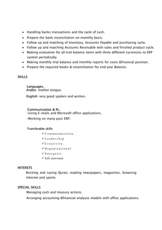  Handling banks transactions and the cycle of cash.
 Prepare the bank reconciliation on monthly basis.
 Follow up and matching of Inventory, Accounts Payable and purchasing cycle.
 Follow up and matching Accounts Receivable with sales and finished product cycle.
 Making evaluation for all trail balance items with three different currencies to ERP
system periodically.
 Making monthly trial balance and monthly reports for costs &financial position.
 Prepare the required books & reconciliation for end year Balance.
SKILLS
Languages.
Arabic: mother tongue.
English: very good spoken and written.
Communication & Pc.
-Using E-mails and Microsoft office applications.
-Working on many past ERP.
Transferable skills
 C o m m u n in c a i t o n.
 L e a d e r s h i p.
 C r e a t i v i t y .
 O r g a n i z a t i o n a l .
 E n e r g e t i c .
 Self -motivated.
INTERSTS
Reciting and saving Quran, reading newspapers, magazines, browsing
Internet and sports.
SPECIAL SKILLS
Managing cash and treasury actions.
Arranging accounting &financial analyses models with office applications.
 