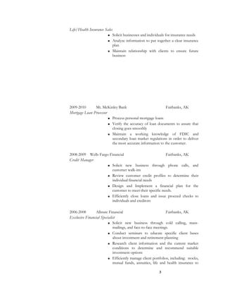 Life/Health Insurance Sales
 Solicit businesses and individuals for insurance needs
 Analyze information to put together a clear insurance
plan
 Maintain relationship with clients to ensure future
business
2009-2010 Mt. McKinley Bank Fairbanks, AK
Mortgage Loan Processor
 Process personal mortgage loans
 Verify the accuracy of loan documents to assure that
closing goes smoothly
 Maintain a working knowledge of FDIC and
secondary loan market regulations in order to deliver
the most accurate information to the customer.
2008-2009 Wells Fargo Financial Fairbanks, AK
Credit Manager
 Solicit new business through phone calls, and
customer walk-ins
 Review customer credit profiles to determine their
individual financial needs
 Design and Implement a financial plan for the
customer to meet their specific needs.
 Efficiently close loans and issue proceed checks to
individuals and creditors
2006-2008 Allstate Financial Fairbanks, AK
Exclusive Financial Specialist
 Solicit new business through cold calling, mass-
mailings, and face-to-face meetings.
 Conduct seminars to educate specific client bases
about investment and retirement planning
 Research client information and the current market
conditions to determine and recommend suitable
investment options
 Efficiently manage client portfolios, including: stocks,
mutual funds, annuities, life and health insurance to
3
 
