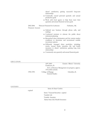 clients’ satisfaction, gaining successful long-term
relationships
 Continually exceed personal quarterly and annual
production goals
 Work with local agents to help them meet their
quarterly and annual financial services goals
2002-2006 Thrivent Financial for Lutherans Fairbanks, AK
Financial Associate
 Solicited new business through phone calls, and
mailings
 Conducted seminars to educate the public about
retirement planning
 Researched client information and the current market
conditions to determine and recommend suitable
investment options
 Efficiently managed client portfolios, including:
stocks, mutual funds, annuities, life and health
insurance to clients’ satisfaction, gaining long term
relationships
 Consistently met quarterly and annual financial goals
EDUCATION
1997-2001 Eastern Illinois University
Charleston, IL
B.A. in Business Management (in progress, approx.
130 credits earned)
1994-1995 College of Dupage Glenellyn, IL
General Studies
LICENSES
Series 66 State Combo-
expired
Series 7 General Securities- expired
Variable Life
Variable Annuities
Alaska State Life/Health Insurance
4
 