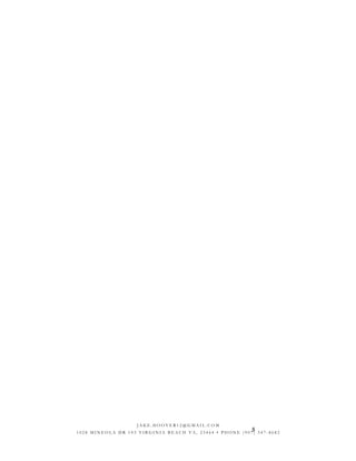 5
J A K E . H O O V E R 1 2 @ G M A I L . C O M
1 0 2 8 M I N E O L A D R 1 0 3 V I R G I N I A B E A C H V A , 2 3 4 6 4 • P H O N E ( 9 0 7 ) 3 4 7 - 8 6 8 2
 