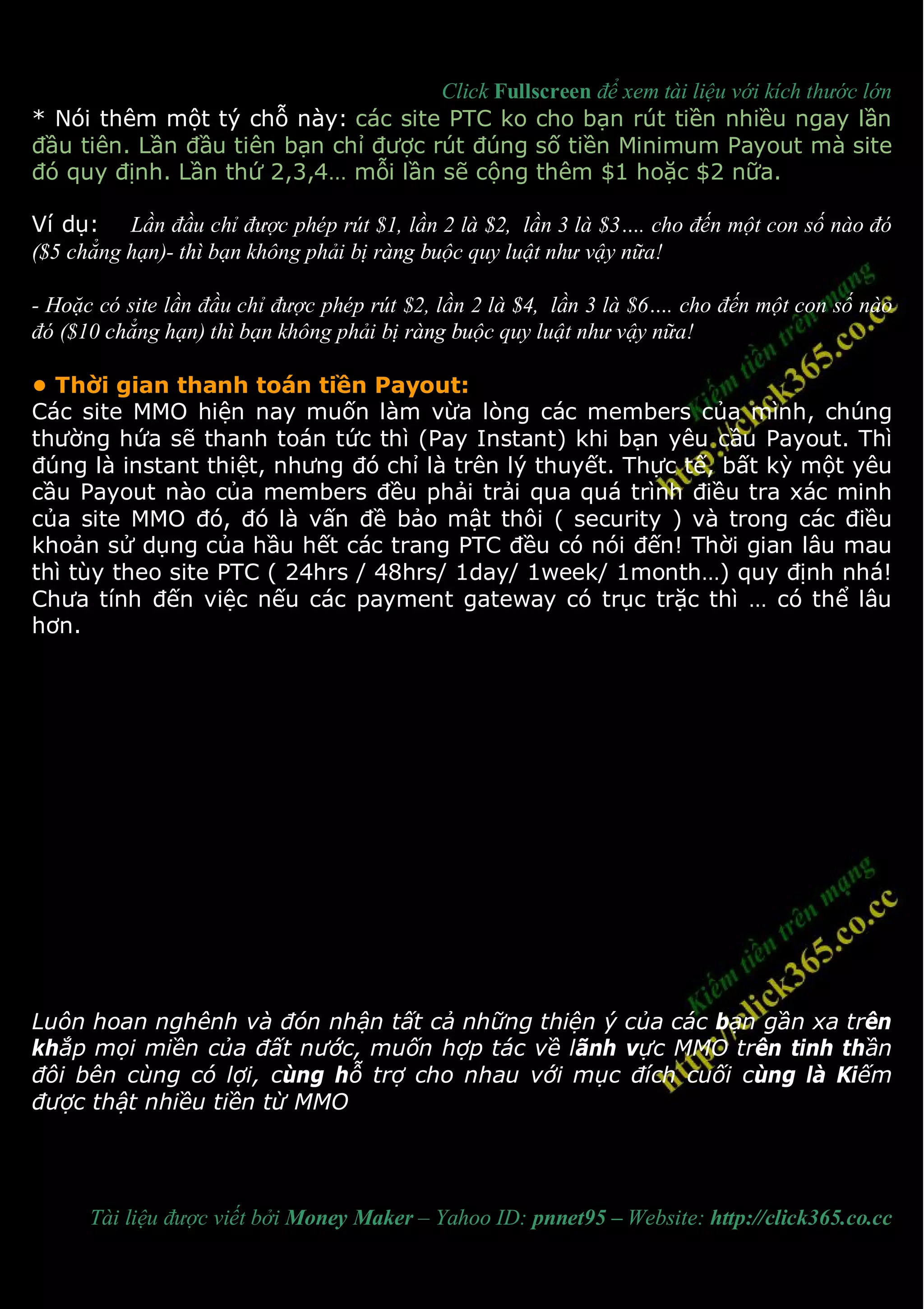Click Fullscreen để xem tài liệu với kích thước lớn
* Nói thêm một tý chỗ này: các site PTC ko cho bạn rút tiền nhiều ngay lần
đầu tiên. Lần đầu tiên bạn chỉ được rút đúng số tiền Minimum Payout mà site
đó quy định. Lần thứ 2,3,4… mỗi lần sẽ cộng thêm $1 hoặc $2 nữa.

Ví dụ: Lần đầu chỉ được phép rút $1, lần 2 là $2, lần 3 là $3…. cho đến một con số nào đó
($5 chẳng hạn)- thì bạn không phải bị ràng buộc quy luật như vậy nữa!

- Hoặc có site lần đầu chỉ được phép rút $2, lần 2 là $4, lần 3 là $6…. cho đến một con số nào
đó ($10 chẳng hạn) thì bạn không phải bị ràng buộc quy luật như vậy nữa!

• Thời gian thanh toán tiền Payout:
Các site MMO hiện nay muốn làm vừa lòng các members của mình, chúng
thường hứa sẽ thanh toán tức thì (Pay Instant) khi bạn yêu cầu Payout. Thì
đúng là instant thiệt, nhưng đó chỉ là trên lý thuyết. Thực tế, bất kỳ một yêu
cầu Payout nào của members đều phải trải qua quá trình điều tra xác minh
của site MMO đó, đó là vấn đề bảo mật thôi ( security ) và trong các điều
khoản sử dụng của hầu hết các trang PTC đều có nói đến! Thời gian lâu mau
thì tùy theo site PTC ( 24hrs / 48hrs/ 1day/ 1week/ 1month…) quy định nhá!
Chưa tính đến việc nếu các payment gateway có trục trặc thì … có thể lâu
hơn.




Luôn hoan nghênh và đón nhận tất cả những thiện ý của các bạn gần xa trên
khắp mọi miền của đất nước, muốn hợp tác về lãnh vực MMO trên tinh thần
đôi bên cùng có lợi, cùng hỗ trợ cho nhau với mục đích cuối cùng là Kiếm
được thật nhiều tiền từ MMO




      Tài liệu được viết bởi Money Maker – Yahoo ID: pnnet95 – Website: http://click365.co.cc
 