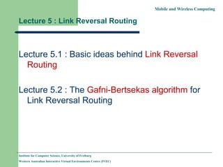Mobile and Wireless Computing
Institute for Computer Science, University of Freiburg
Western Australian Interactive Virtual Environments Centre (IVEC)
Lecture 5 : Link Reversal Routing
Lecture 5.1 : Basic ideas behind Link Reversal
Routing
Lecture 5.2 : The Gafni-Bertsekas algorithm for
Link Reversal Routing
 